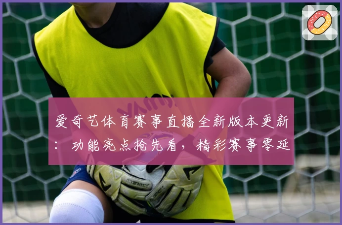 爱奇艺体育赛事直播全新版本更新：功能亮点抢先看，精彩赛事零延迟体验