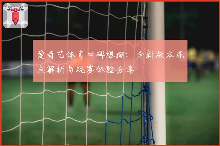 爱奇艺体育口碑爆棚：全新版本亮点解析与观赛体验分享