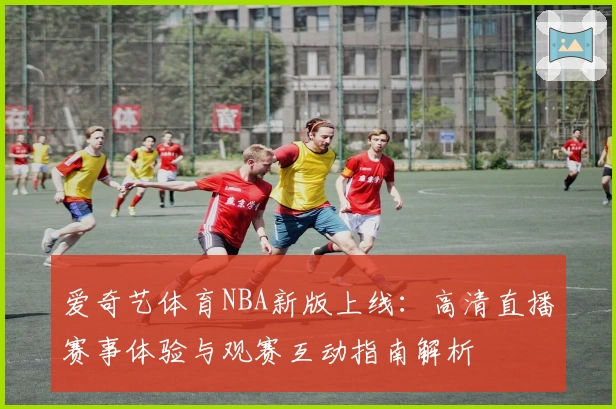 爱奇艺体育NBA新版上线:高清直播赛事体验与观赛互动指南解析