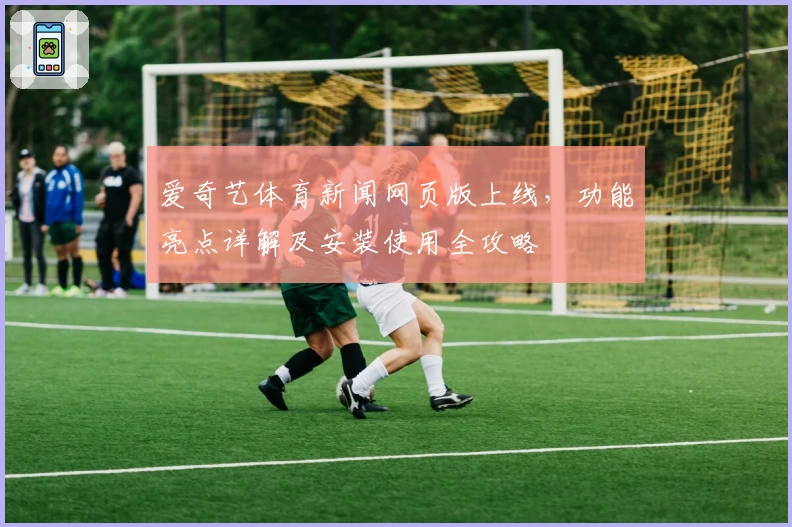 爱奇艺体育新闻网页版上线，功能亮点详解及安装使用全攻略
