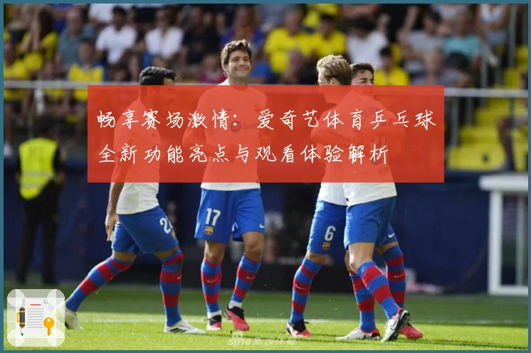 畅享赛场激情：爱奇艺体育乒乓球全新功能亮点与观看体验解析