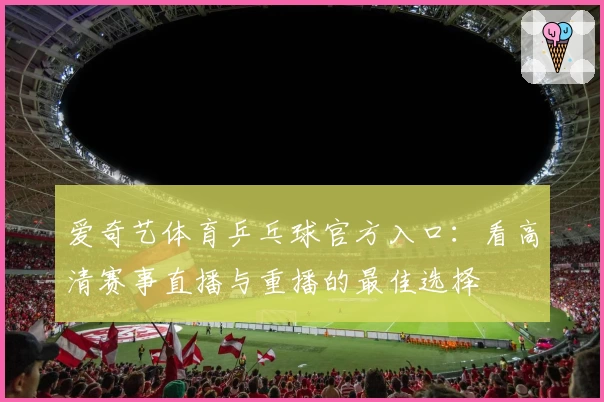 爱奇艺体育乒乓球官方入口：看高清赛事直播与重播的最佳选择