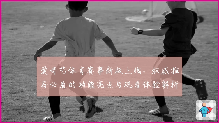 爱奇艺体育赛事新版上线，权威推荐必看的功能亮点与观看体验解析
