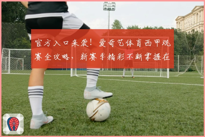 官方入口来袭!爱奇艺体育西甲观赛全攻略,新赛季精彩不断掌握在手