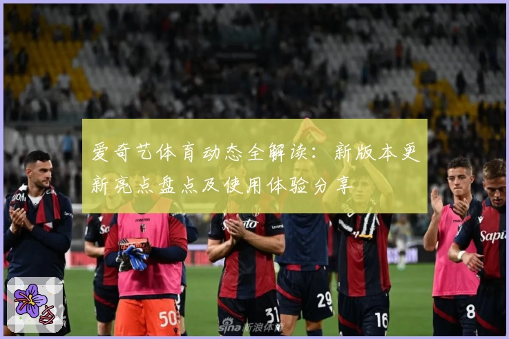 爱奇艺体育动态全解读：新版本更新亮点盘点及使用体验分享