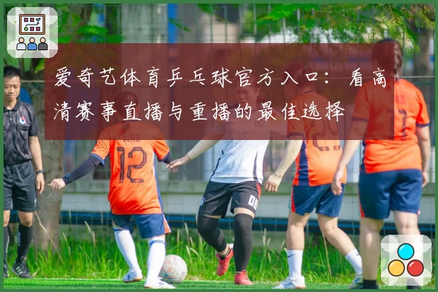 爱奇艺体育乒乓球官方入口：看高清赛事直播与重播的最佳选择