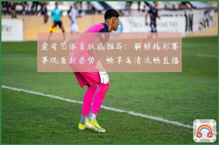 爱奇艺体育权威推荐：解锁精彩赛事观看新姿势，畅享高清流畅直播体验