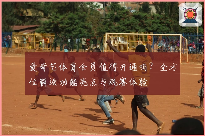 爱奇艺体育会员值得开通吗？全方位解读功能亮点与观赛体验