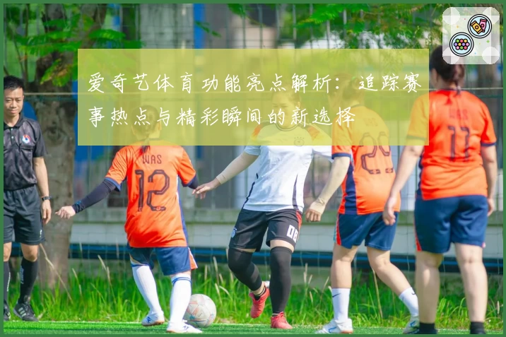 爱奇艺体育功能亮点解析：追踪赛事热点与精彩瞬间的新选择