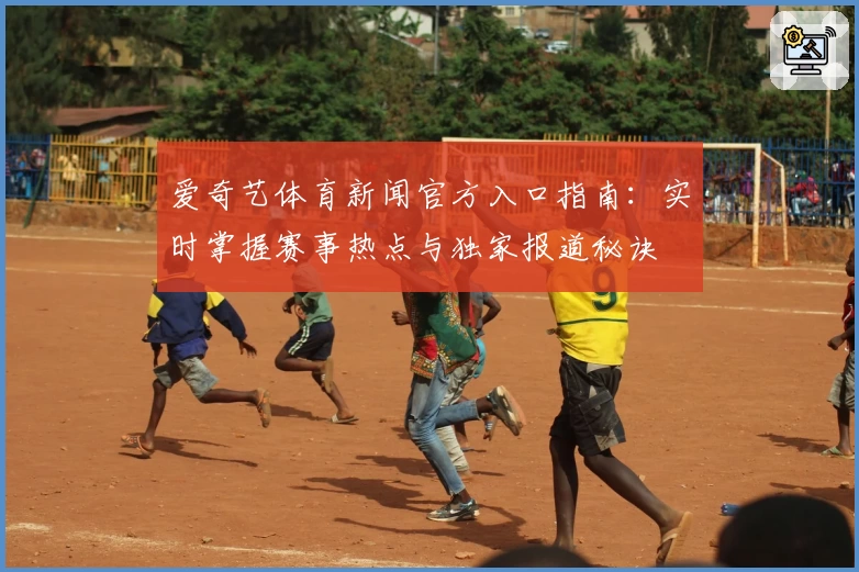 爱奇艺体育新闻官方入口指南:实时掌握赛事热点与独家报道秘诀