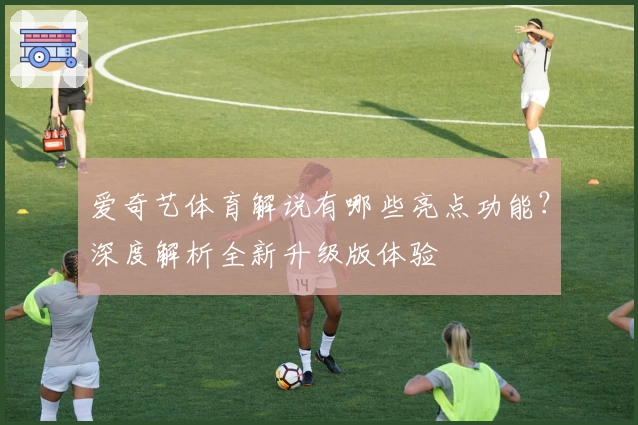 爱奇艺体育解说有哪些亮点功能?深度解析全新升级版体验