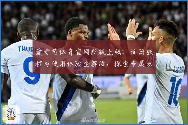 爱奇艺体育官网新版上线：注册教程与使用体验全解读，探索专属功能亮点