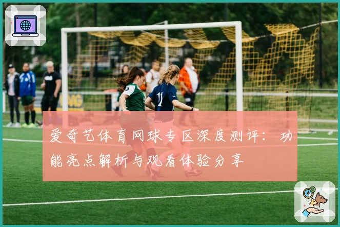 爱奇艺体育网球专区深度测评：功能亮点解析与观看体验分享
