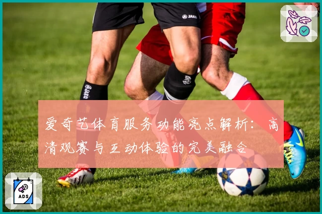 爱奇艺体育服务功能亮点解析：高清观赛与互动体验的完美融合