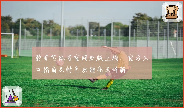爱奇艺体育官网新版上线：官方入口指南及特色功能亮点详解