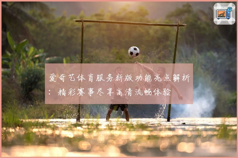 爱奇艺体育服务新版功能亮点解析：精彩赛事尽享高清流畅体验