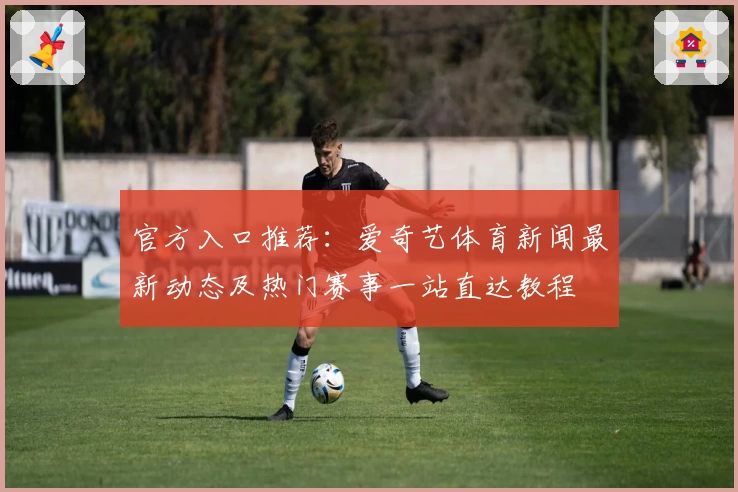 官方入口推荐：爱奇艺体育新闻最新动态及热门赛事一站直达教程