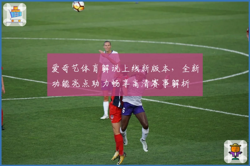 爱奇艺体育解说上线新版本，全新功能亮点助力畅享高清赛事解析