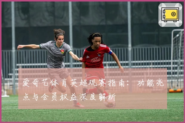 爱奇艺体育英超观赛指南:功能亮点与会员权益深度解析