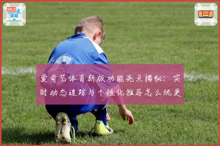 爱奇艺体育新版功能亮点揭秘：实时动态追踪与个性化推荐怎么玩更出彩